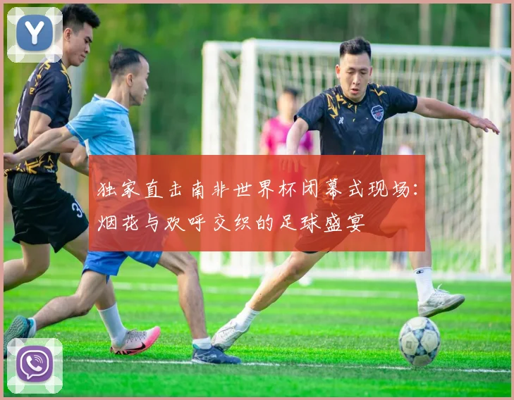 独家直击南非世界杯闭幕式现场：烟花与欢呼交织的足球盛宴