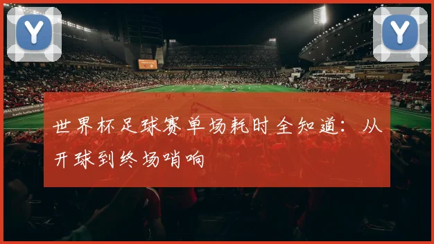 世界杯足球赛单场耗时全知道：从开球到终场哨响