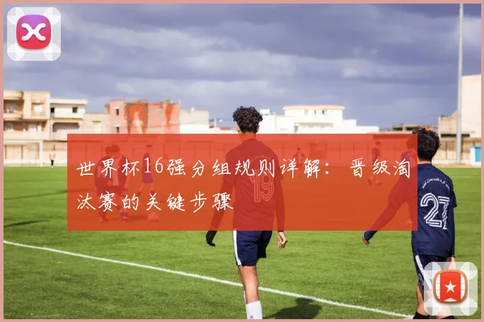世界杯16强分组规则详解：晋级淘汰赛的关键步骤