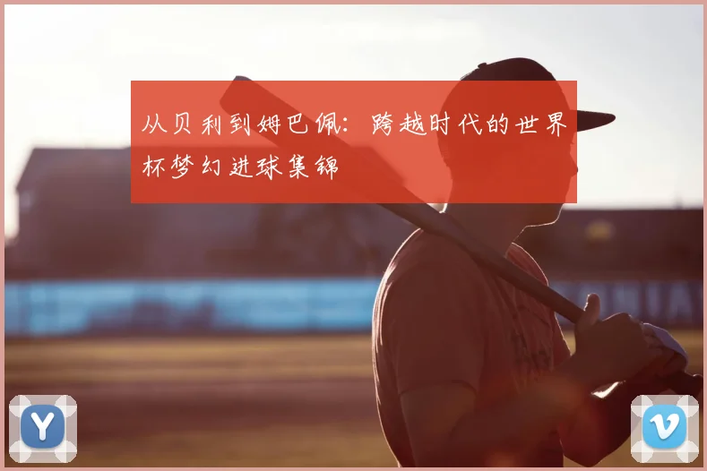 从贝利到姆巴佩:跨越时代的世界杯梦幻进球集锦
