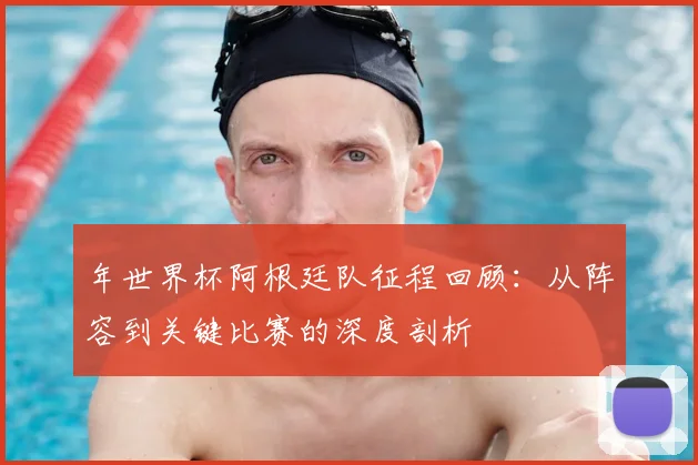 年世界杯阿根廷队征程回顾:从阵容到关键比赛的深度剖析