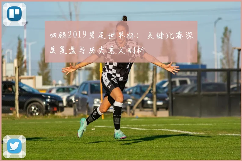 回顾2019男足世界杯:关键比赛深度复盘与历史意义剖析