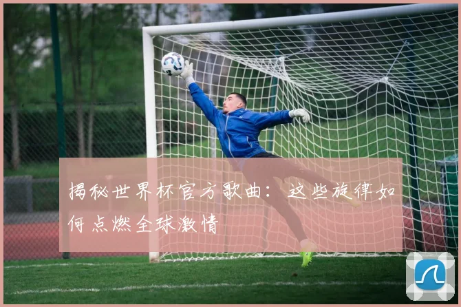 揭秘世界杯官方歌曲：这些旋律如何点燃全球激情