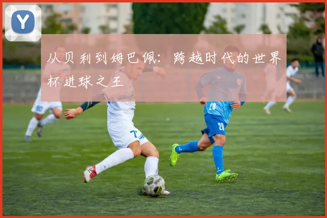 从贝利到姆巴佩:跨越时代的世界杯进球之王