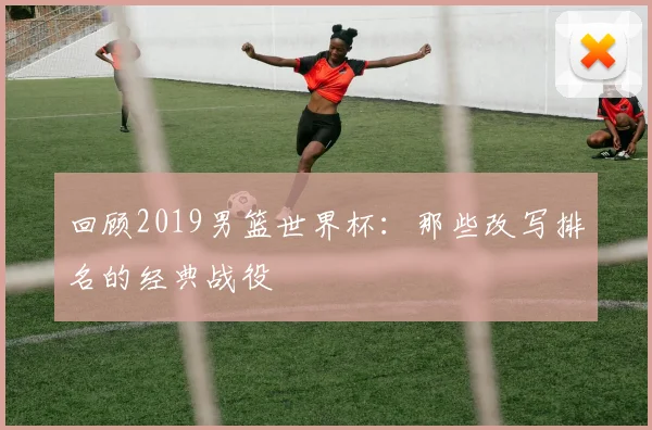 回顾2019男篮世界杯:那些改写排名的经典战役
